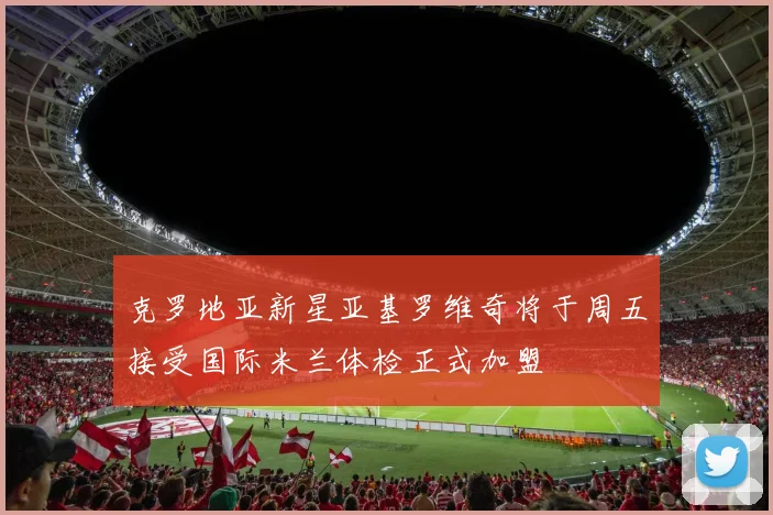 克罗地亚新星亚基罗维奇将于周五接受国际米兰体检正式加盟