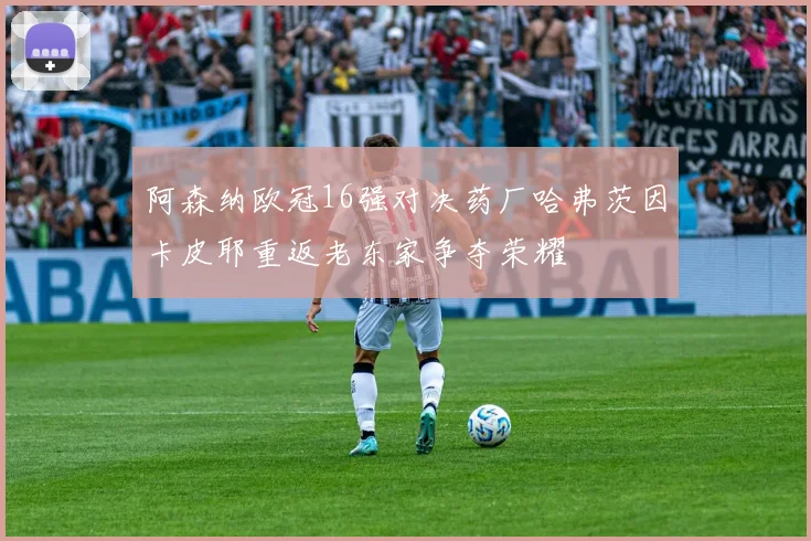 阿森纳欧冠16强对决药厂哈弗茨因卡皮耶重返老东家争夺荣耀