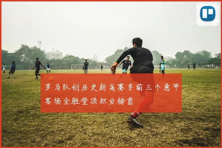 罗马队创历史新高赛季前三个意甲客场全胜登顶积分榜首