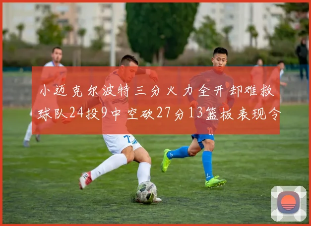 小迈克尔波特三分火力全开却难救球队24投9中空砍27分13篮板表现令人唏嘘