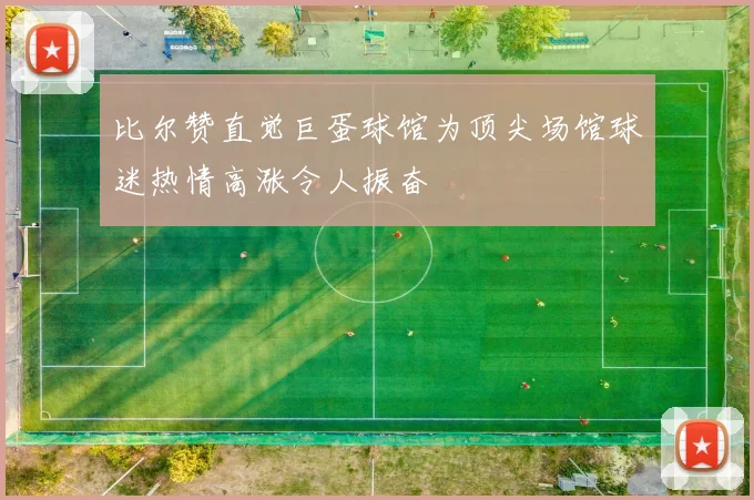 比尔赞直觉巨蛋球馆为顶尖场馆球迷热情高涨令人振奋