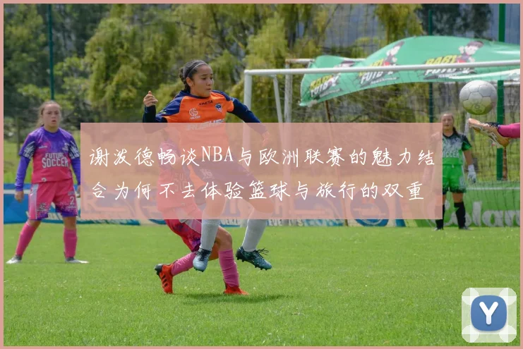 谢泼德畅谈NBA与欧洲联赛的魅力结合为何不去体验篮球与旅行的双重乐趣
