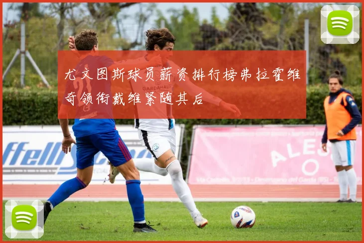 尤文图斯球员薪资排行榜弗拉霍维奇领衔戴维紧随其后
