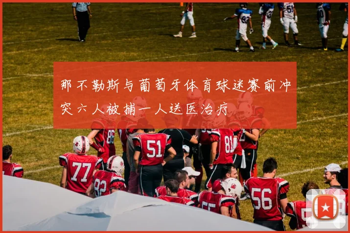 那不勒斯与葡萄牙体育球迷赛前冲突六人被捕一人送医治疗