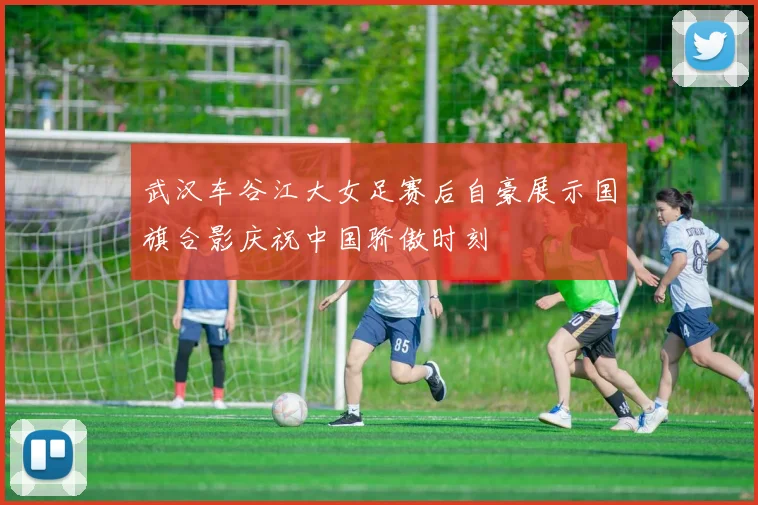 武汉车谷江大女足赛后自豪展示国旗合影庆祝中国骄傲时刻