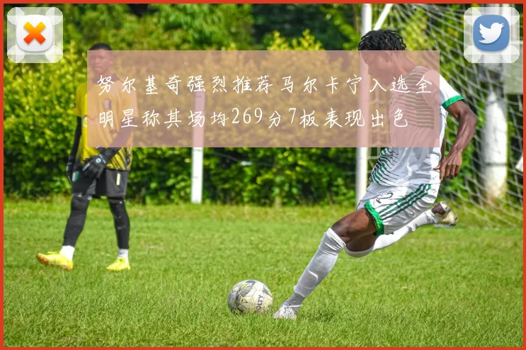 努尔基奇强烈推荐马尔卡宁入选全明星称其场均269分7板表现出色