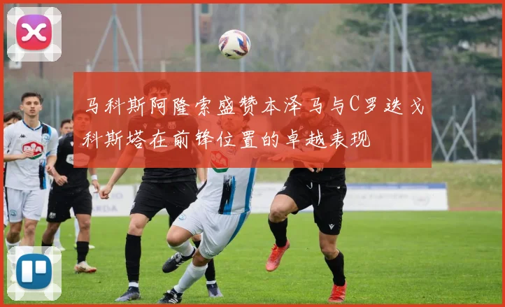 马科斯阿隆索盛赞本泽马与C罗迭戈科斯塔在前锋位置的卓越表现