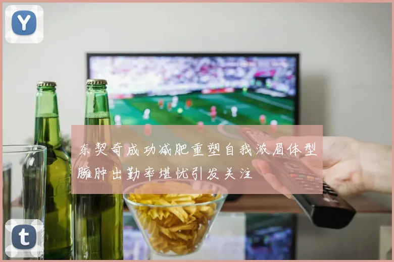 东契奇成功减肥重塑自我浓眉体型臃肿出勤率堪忧引发关注