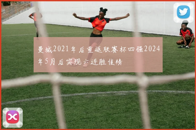 曼城2021年后重返联赛杯四强2024年5月后实现六连胜佳绩