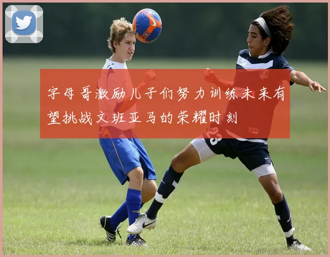 字母哥激励儿子们努力训练未来有望挑战文班亚马的荣耀时刻