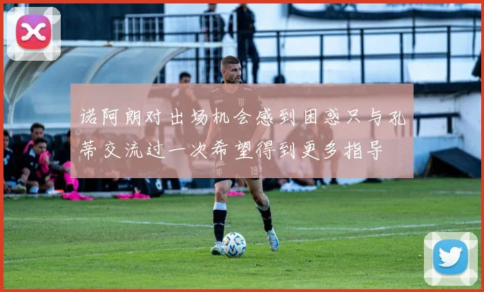 诺阿朗对出场机会感到困惑只与孔蒂交流过一次希望得到更多指导
