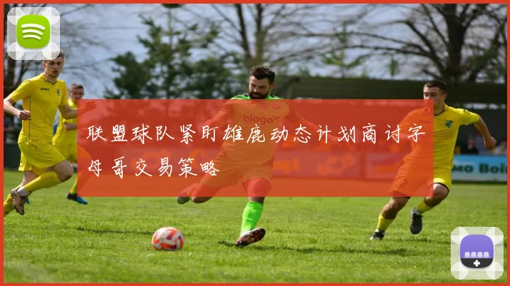 联盟球队紧盯雄鹿动态计划商讨字母哥交易策略