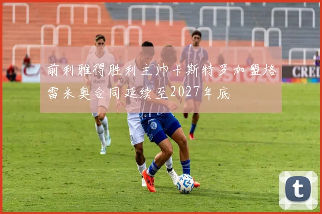 前利雅得胜利主帅卡斯特罗加盟格雷米奥合同延续至2027年底