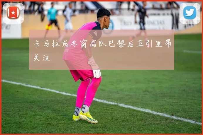 卡马拉或冬窗离队巴黎后卫引里昂关注