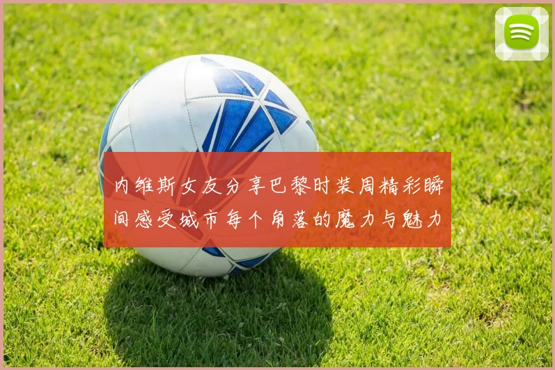 内维斯女友分享巴黎时装周精彩瞬间感受城市每个角落的魔力与魅力