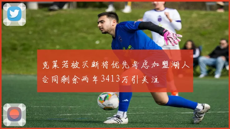 克莱若被买断将优先考虑加盟湖人合同剩余两年3413万引关注