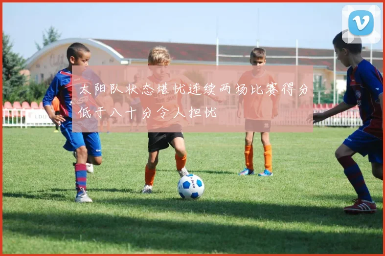 太阳队状态堪忧连续两场比赛得分低于八十分令人担忧
