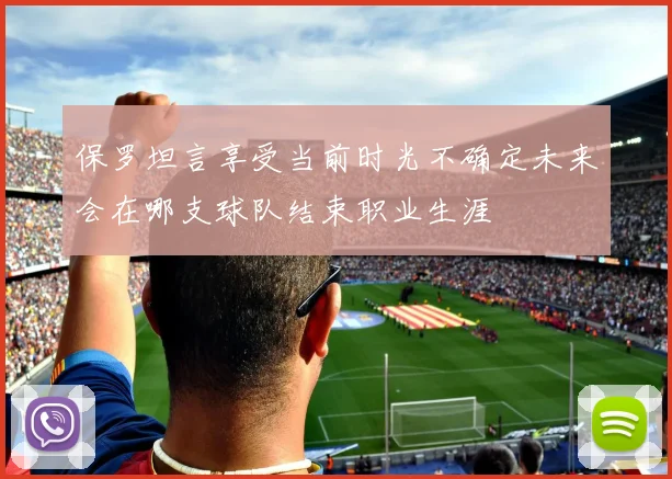 保罗坦言享受当前时光不确定未来会在哪支球队结束职业生涯