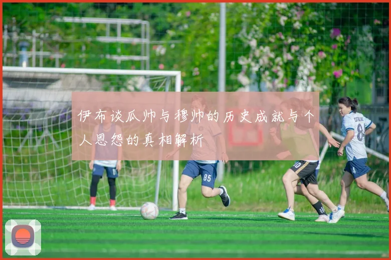 伊布谈瓜帅与穆帅的历史成就与个人恩怨的真相解析