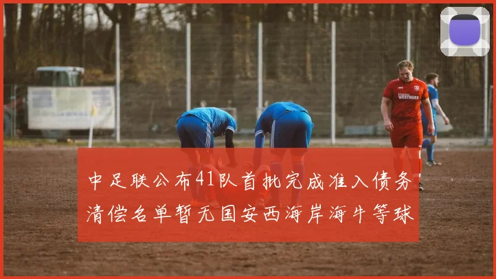 中足联公布41队首批完成准入债务清偿名单暂无国安西海岸海牛等球队参与