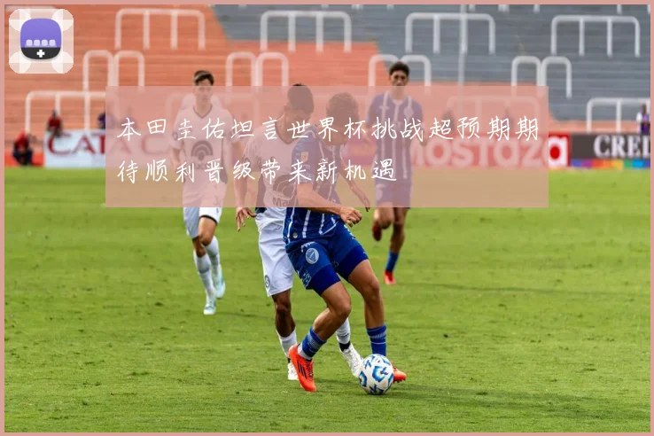 本田圭佑坦言世界杯挑战超预期期待顺利晋级带来新机遇