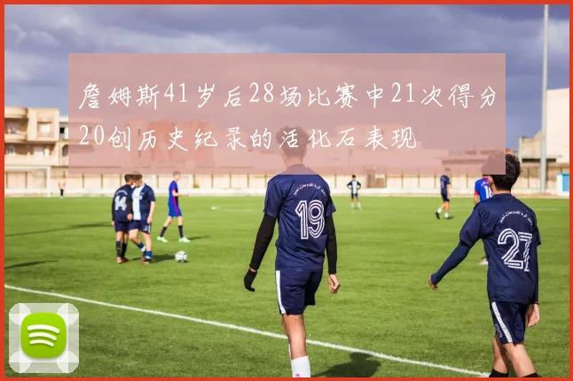 詹姆斯41岁后28场比赛中21次得分20创历史纪录的活化石表现