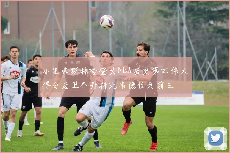 小里弗斯称哈登为NBA历史第四伟大得分后卫乔丹科比韦德位列前三