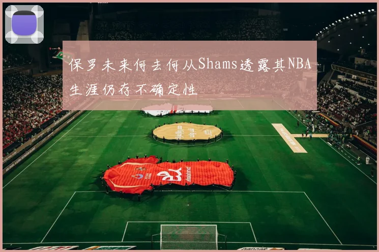 保罗未来何去何从Shams透露其NBA生涯仍存不确定性