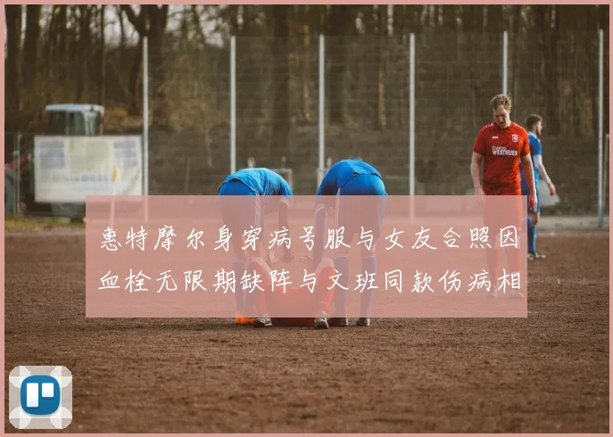 惠特摩尔身穿病号服与女友合照因血栓无限期缺阵与文班同款伤病相似