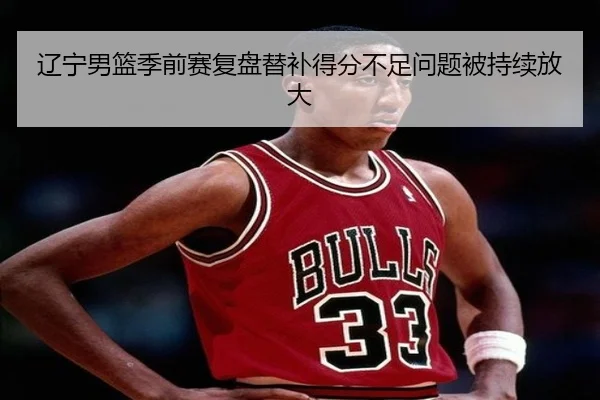 辽宁男篮季前赛复盘替补得分不足问题被持续放大